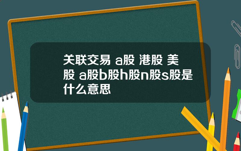 关联交易 a股 港股 美股 a股b股h股n股s股是什么意思